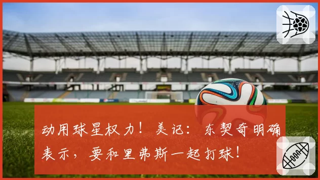 动用球星权力！美记：东契奇明确表示，要和里弗斯一起打球！