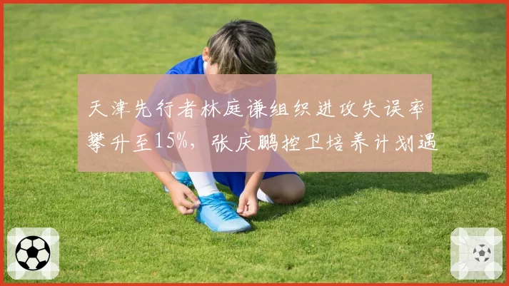 天津先行者林庭谦组织进攻失误率攀升至15%，张庆鹏控卫培养计划遇瓶颈？