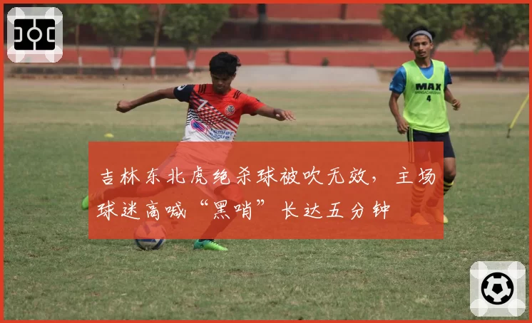 吉林东北虎绝杀球被吹无效,主场球迷高喊“黑哨”长达五分钟