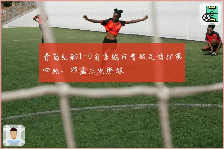 青岛红狮1-0南京城市晋级足协杯第四轮，邓嘉杰制胜球