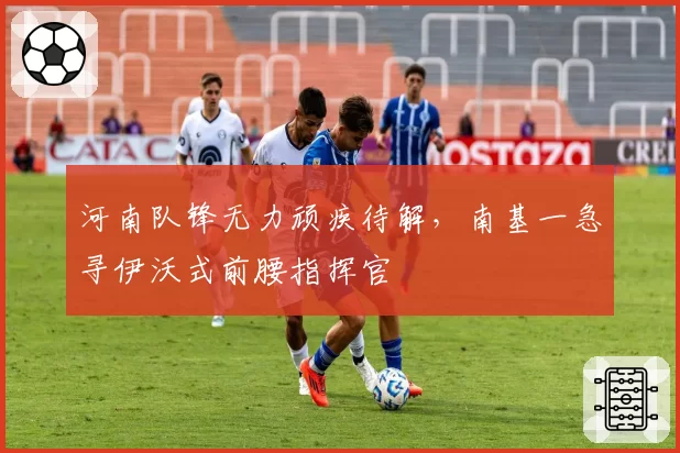 河南队锋无力顽疾待解,南基一急寻伊沃式前腰指挥官