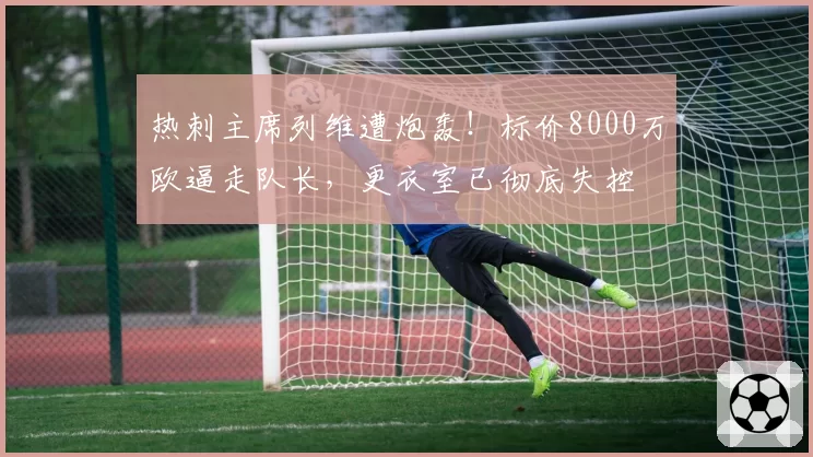 热刺主席列维遭炮轰！标价8000万欧逼走队长，更衣室已彻底失控