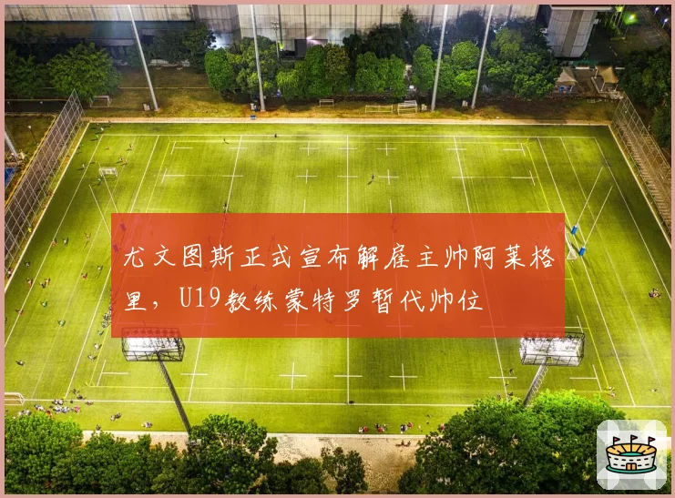 尤文图斯正式宣布解雇主帅阿莱格里,U19教练蒙特罗暂代帅位