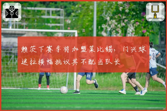 赖茨下赛季将加盟莱比锡，门兴球迷拉横幅抗议其不配当队长