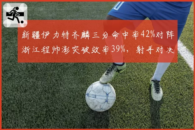 新疆伊力特齐麟三分命中率42%对阵浙江程帅澎突破效率39%,射手对决谁更致命?