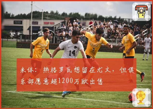 米体：热格罗瓦想留在尤文，但俱乐部愿意超1200万欧出售