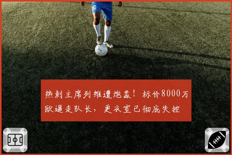 热刺主席列维遭炮轰！标价8000万欧逼走队长，更衣室已彻底失控