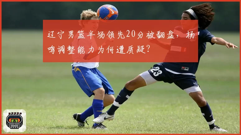 辽宁男篮半场领先20分被翻盘，杨鸣调整能力为何遭质疑？