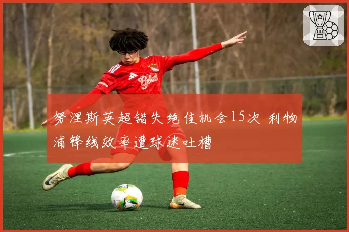 努涅斯英超错失绝佳机会15次 利物浦锋线效率遭球迷吐槽