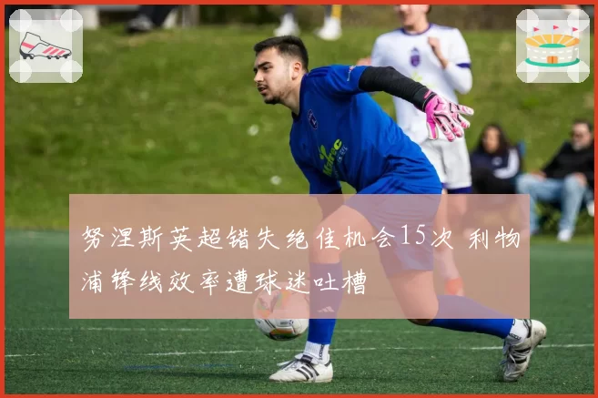 努涅斯英超错失绝佳机会15次 利物浦锋线效率遭球迷吐槽