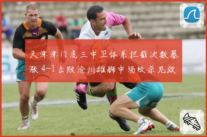 天津津门虎三中卫体系拦截次数暴涨 4-1击败沧州雄狮中场绞杀见效