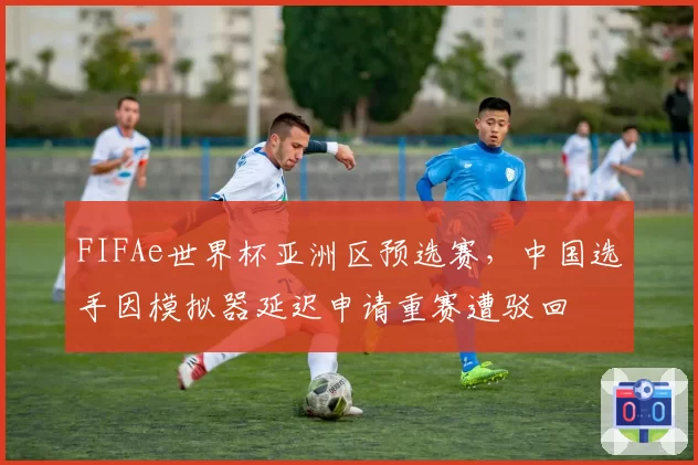 FIFAe世界杯亚洲区预选赛，中国选手因模拟器延迟申请重赛遭驳回