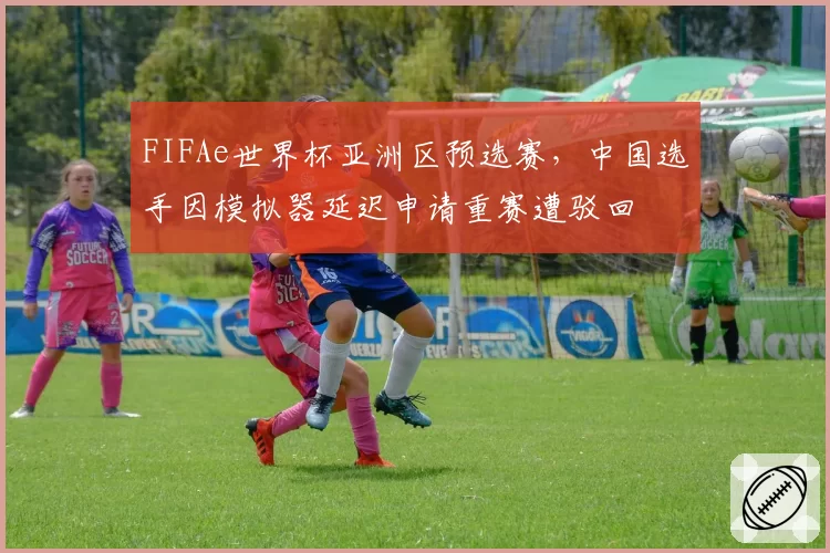 FIFAe世界杯亚洲区预选赛，中国选手因模拟器延迟申请重赛遭驳回