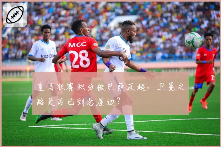 皇马联赛积分被巴萨反超，卫冕之路是否已到悬崖边？