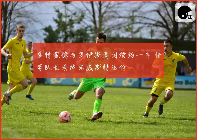 多特蒙德与罗伊斯商讨续约一年 传奇队长或终老威斯特法伦