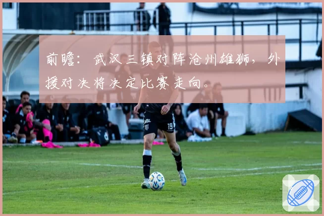 前瞻：武汉三镇对阵沧州雄狮，外援对决将决定比赛走向。