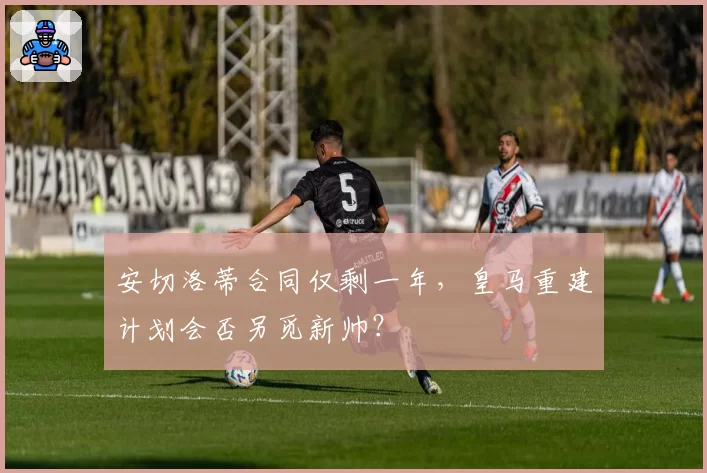 安切洛蒂合同仅剩一年,皇马重建计划会否另觅新帅?