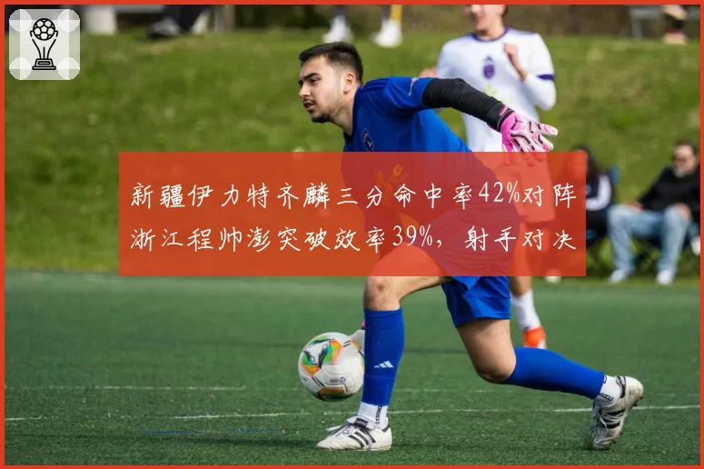 新疆伊力特齐麟三分命中率42%对阵浙江程帅澎突破效率39%,射手对决谁更致命?