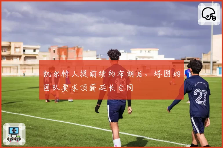 凯尔特人提前续约布朗后，塔图姆团队要求顶薪延长合同