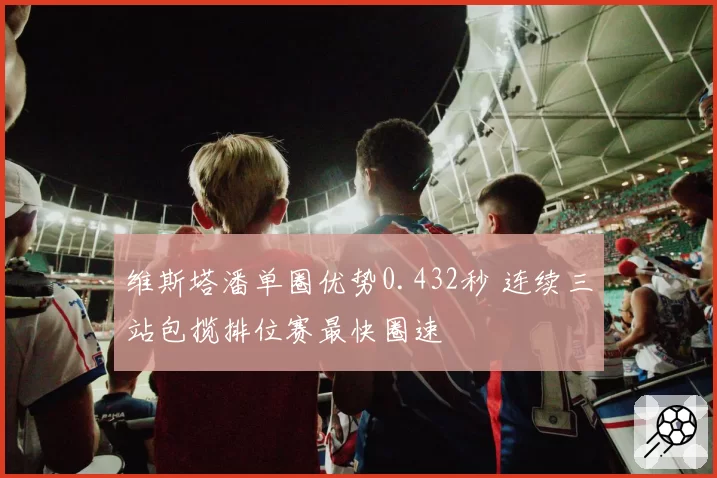 维斯塔潘单圈优势0.432秒 连续三站包揽排位赛最快圈速