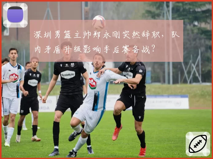 深圳男篮主帅郑永刚突然辞职,队内矛盾升级影响季后赛备战?