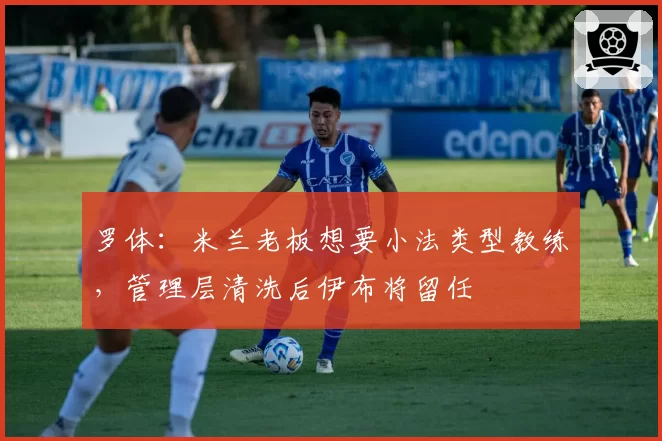 罗体：米兰老板想要小法类型教练，管理层清洗后伊布将留任