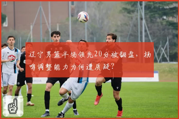 辽宁男篮半场领先20分被翻盘，杨鸣调整能力为何遭质疑？