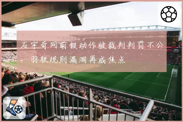 石宇奇网前假动作被裁判判罚不公,羽联规则漏洞再成焦点