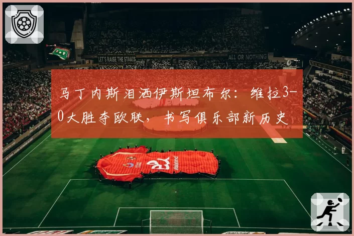 马丁内斯泪洒伊斯坦布尔：维拉3-0大胜夺欧联，书写俱乐部新历史