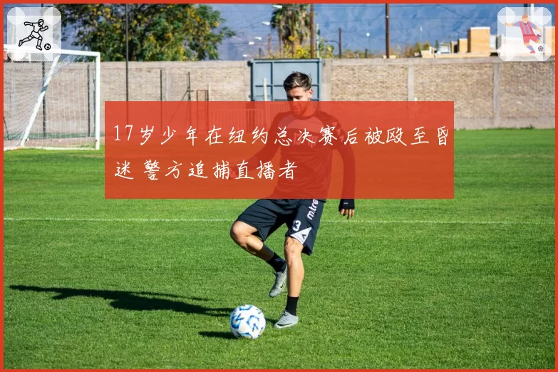 17岁少年在纽约总决赛后被殴至昏迷 警方追捕直播者