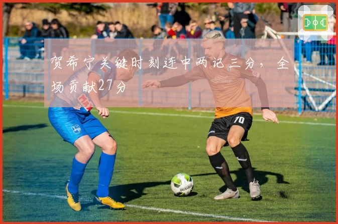 贺希宁关键时刻连中两记三分，全场贡献27分
