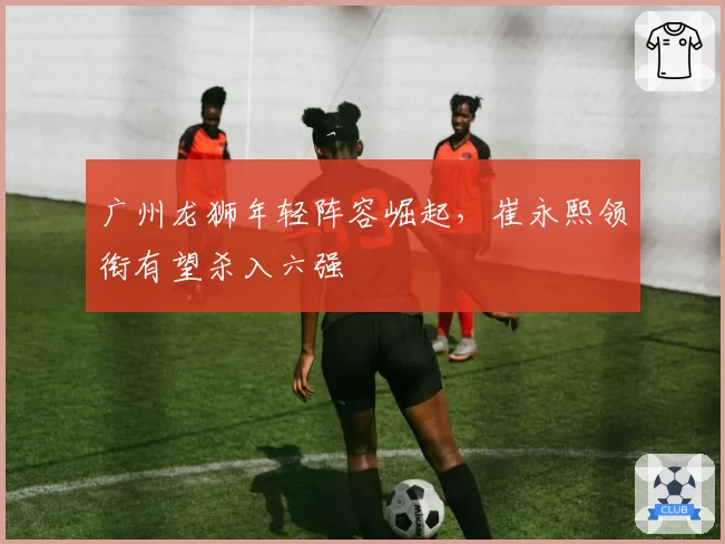 广州龙狮年轻阵容崛起，崔永熙领衔有望杀入六强