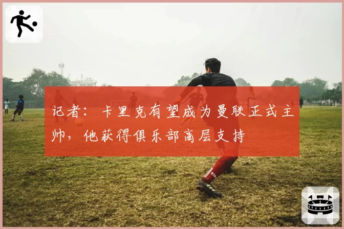 记者：卡里克有望成为曼联正式主帅，他获得俱乐部高层支持