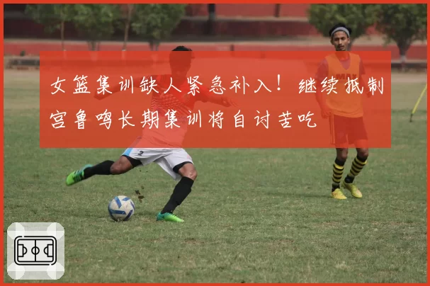 女篮集训缺人紧急补入！继续抵制宫鲁鸣长期集训将自讨苦吃
