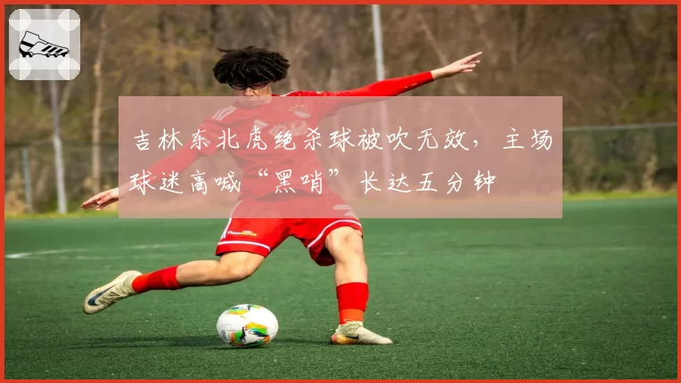 吉林东北虎绝杀球被吹无效,主场球迷高喊“黑哨”长达五分钟