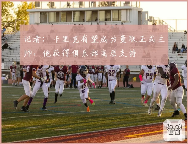 记者：卡里克有望成为曼联正式主帅，他获得俱乐部高层支持