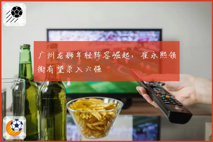 广州龙狮年轻阵容崛起，崔永熙领衔有望杀入六强
