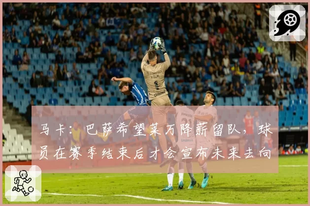 马卡：巴萨希望莱万降薪留队，球员在赛季结束后才会宣布未来去向