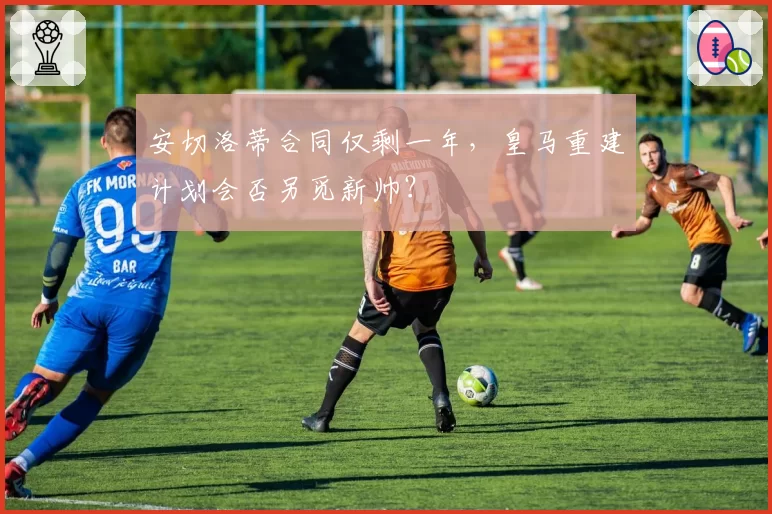 安切洛蒂合同仅剩一年,皇马重建计划会否另觅新帅?