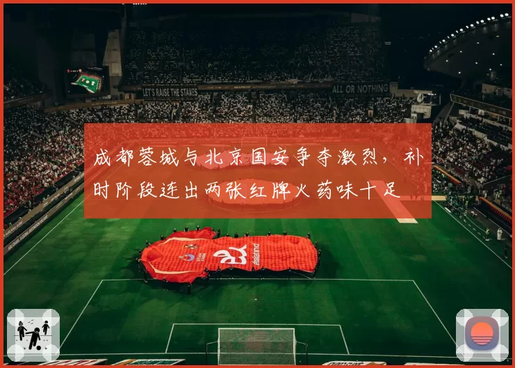 成都蓉城与北京国安争夺激烈,补时阶段连出两张红牌火药味十足