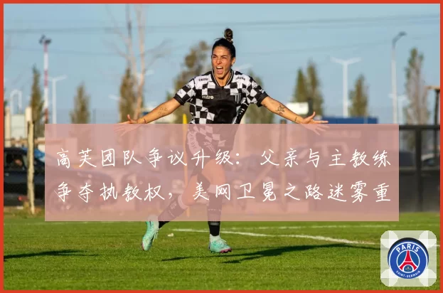 高芙团队争议升级：父亲与主教练争夺执教权，美网卫冕之路迷雾重重
