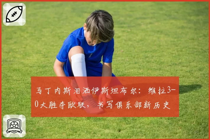 马丁内斯泪洒伊斯坦布尔：维拉3-0大胜夺欧联，书写俱乐部新历史